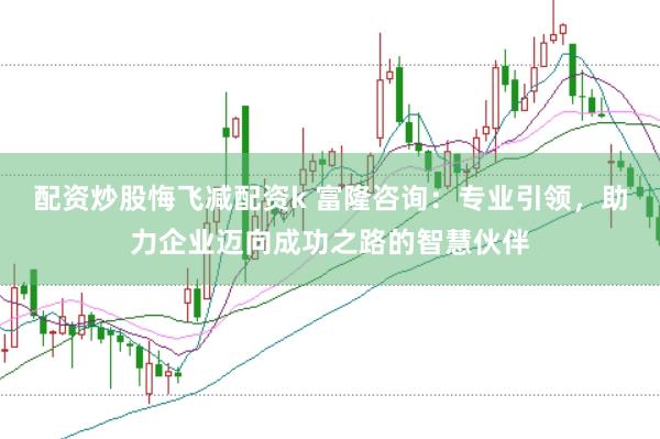 配资炒股悔飞减配资k 富隆咨询：专业引领，助力企业迈向成功之路的智慧伙伴