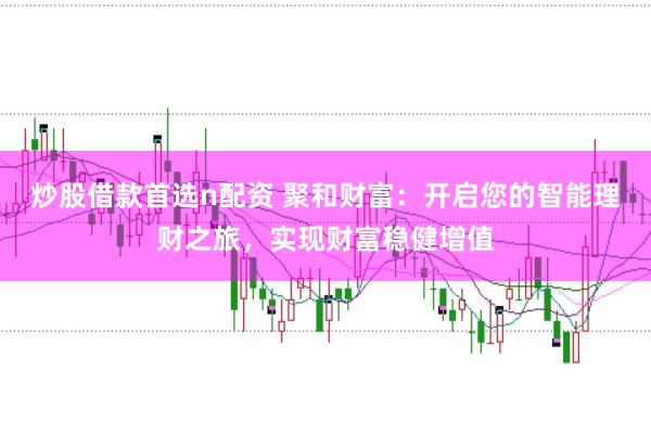炒股借款首选n配资 聚和财富：开启您的智能理财之旅，实现财富稳健增值