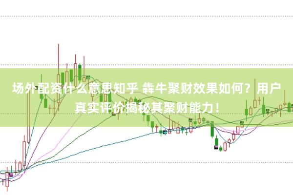 场外配资什么意思知乎 犇牛聚财效果如何？用户真实评价揭秘其聚财能力！