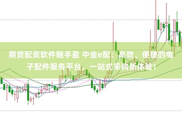 期货配资软件随手盈 中金e配：高效、便捷的电子配件服务平台，一站式采购新体验！