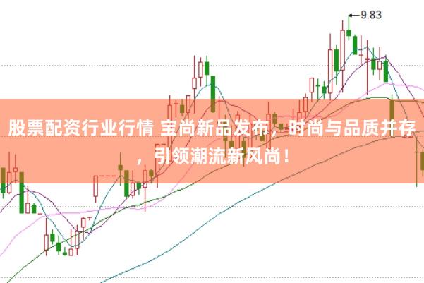 股票配资行业行情 宝尚新品发布，时尚与品质并存，引领潮流新风尚！