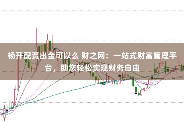 杨开配资出金可以么 财之网：一站式财富管理平台，助您轻松实现财务自由