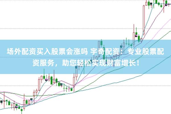 场外配资买入股票会涨吗 宇奇配资：专业股票配资服务，助您轻松实现财富增长！