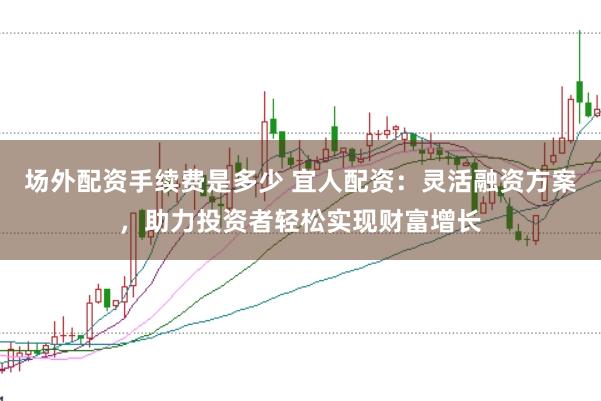场外配资手续费是多少 宜人配资：灵活融资方案，助力投资者轻松实现财富增长
