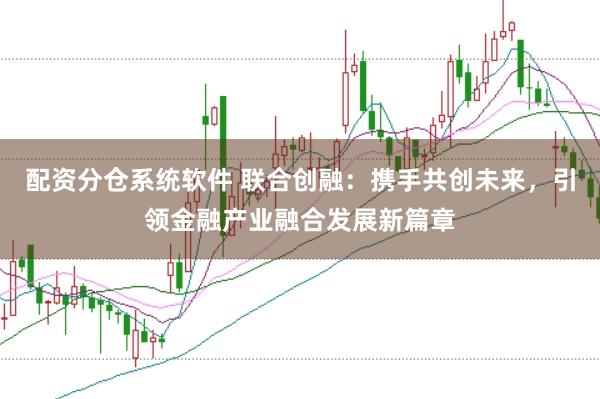 配资分仓系统软件 联合创融：携手共创未来，引领金融产业融合发展新篇章