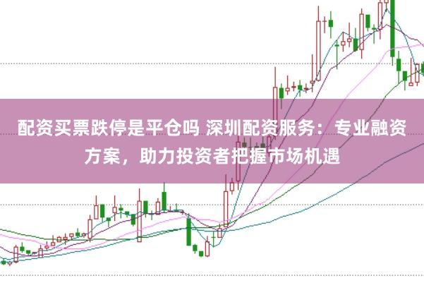 配资买票跌停是平仓吗 深圳配资服务：专业融资方案，助力投资者把握市场机遇