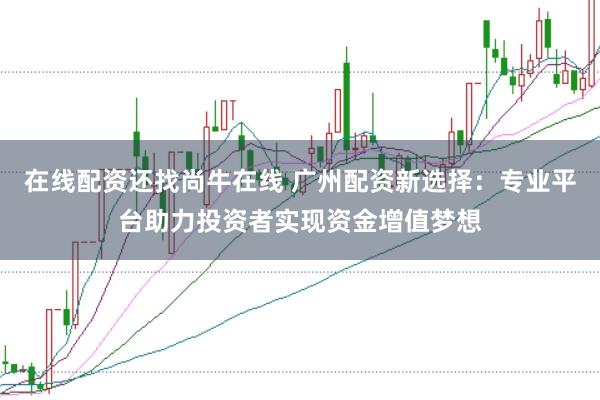 在线配资还找尚牛在线 广州配资新选择：专业平台助力投资者实现资金增值梦想