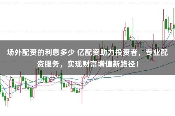 场外配资的利息多少 亿配资助力投资者，专业配资服务，实现财富增值新路径！