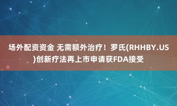 场外配资资金 无需额外治疗！罗氏(RHHBY.US)创新疗法再上市申请获FDA接受