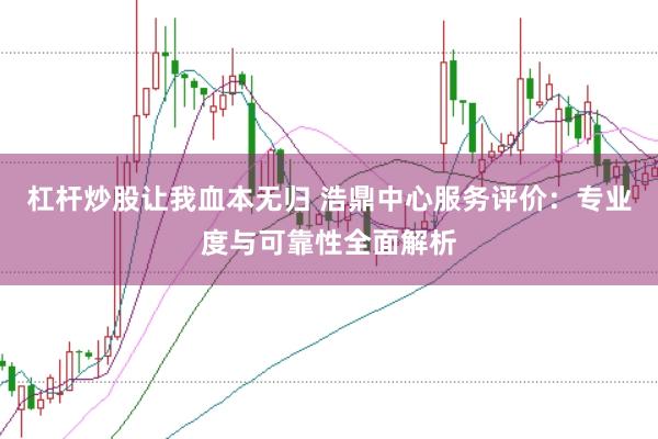 杠杆炒股让我血本无归 浩鼎中心服务评价：专业度与可靠性全面解析