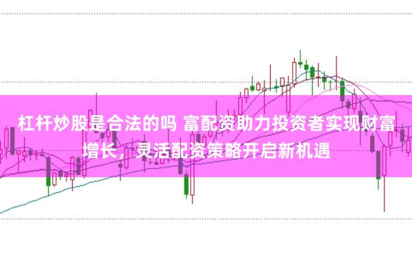 杠杆炒股是合法的吗 富配资助力投资者实现财富增长，灵活配资策略开启新机遇
