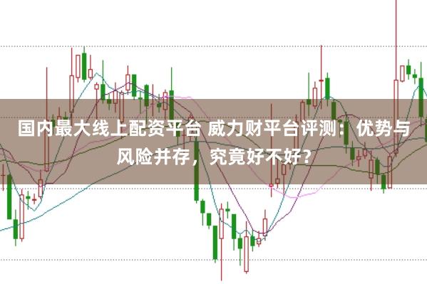国内最大线上配资平台 威力财平台评测：优势与风险并存，究竟好不好？