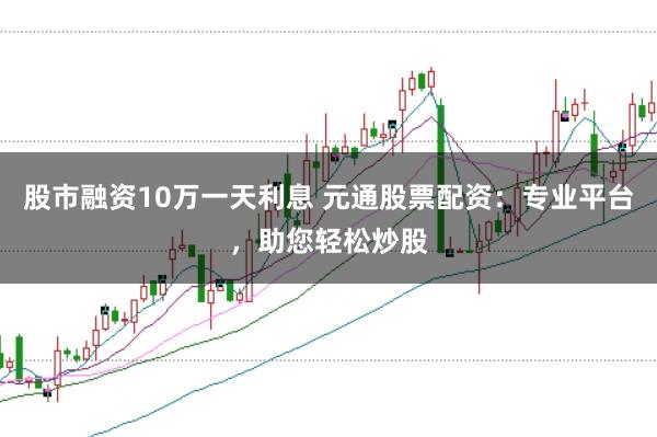 股市融资10万一天利息 元通股票配资：专业平台，助您轻松炒股