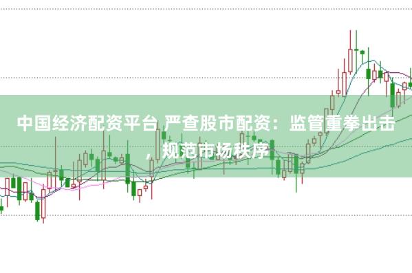 中国经济配资平台 严查股市配资：监管重拳出击，规范市场秩序