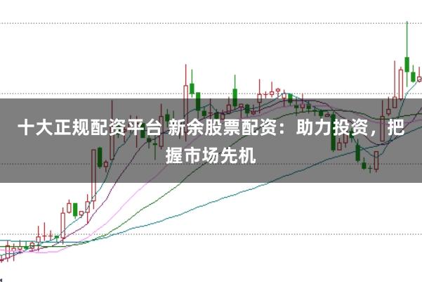 十大正规配资平台 新余股票配资：助力投资，把握市场先机