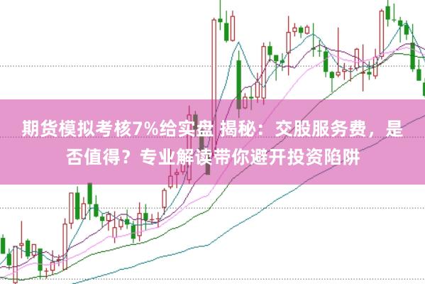 期货模拟考核7%给实盘 揭秘：交股服务费，是否值得？专业解读带你避开投资陷阱