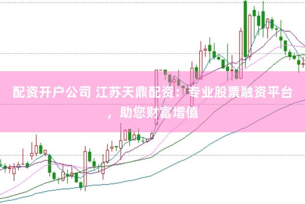 配资开户公司 江苏天鼎配资：专业股票融资平台，助您财富增值