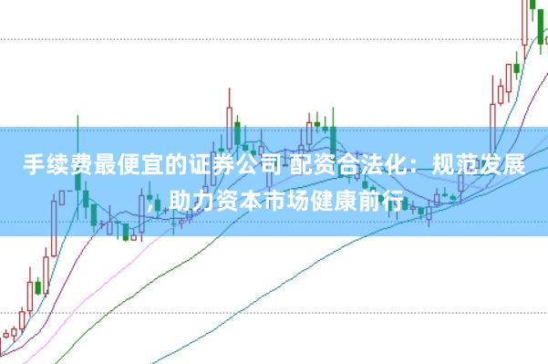 手续费最便宜的证券公司 配资合法化：规范发展，助力资本市场健康前行
