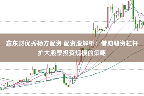 鑫东财优秀杨方配资 配资股解析：借助融资杠杆扩大股票投资规模的策略