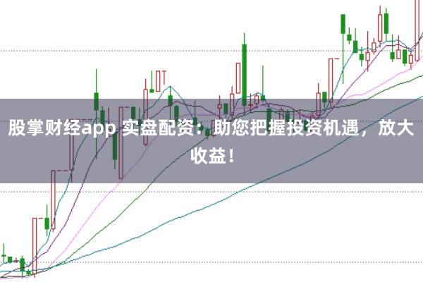 股掌财经app 实盘配资：助您把握投资机遇，放大收益！