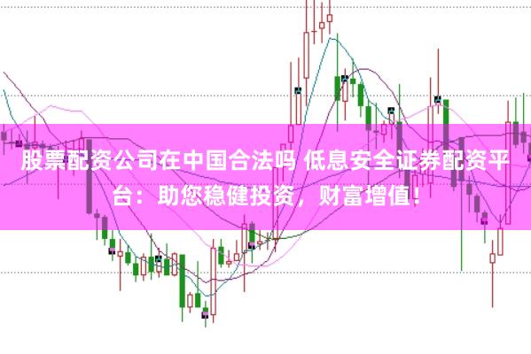 股票配资公司在中国合法吗 低息安全证券配资平台：助您稳健投资，财富增值！