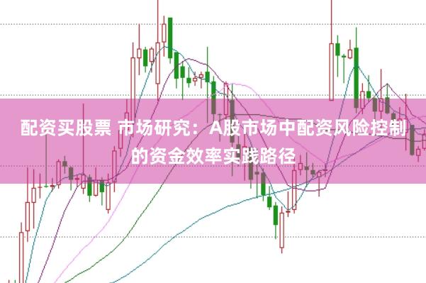 配资买股票 市场研究:A股市场中配资风险控制的资金效率实践路径