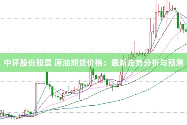 中环股份股票 原油期货价格：最新走势分析与预测