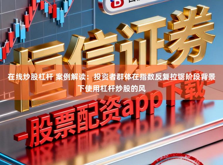 在线炒股杠杆 案例解读：投资者群体在指数反复拉锯阶段背景下使用杠杆炒股的风